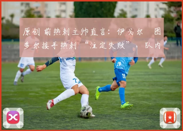 原创 前热刺主帅直言:伊戈尔・图多尔接手热刺 “注定失败”,队内氛围 “ toxic 至极”