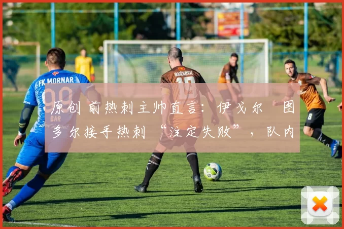 原创 前热刺主帅直言:伊戈尔・图多尔接手热刺 “注定失败”,队内氛围 “ toxic 至极”