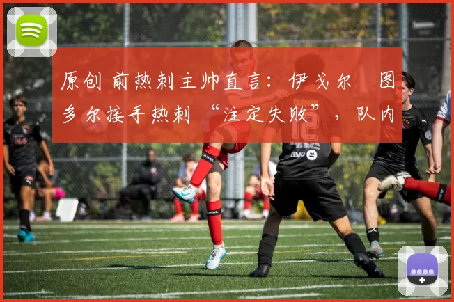 原创 前热刺主帅直言:伊戈尔・图多尔接手热刺 “注定失败”,队内氛围 “ toxic 至极”