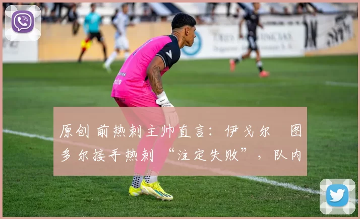 原创 前热刺主帅直言:伊戈尔・图多尔接手热刺 “注定失败”,队内氛围 “ toxic 至极”