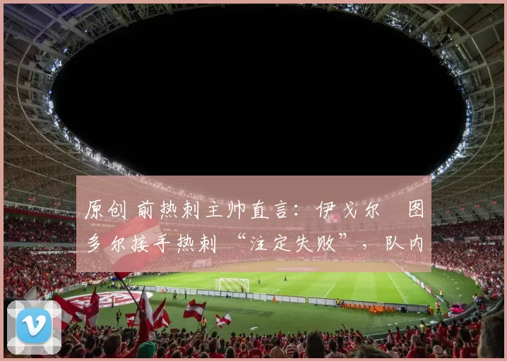 原创 前热刺主帅直言：伊戈尔・图多尔接手热刺 “注定失败”，队内氛围 “ toxic 至极”