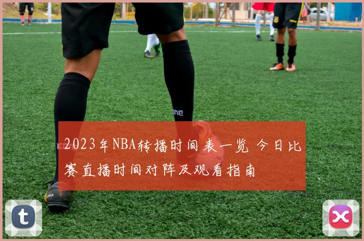 2023年NBA转播时间表一览 今日比赛直播时间对阵及观看指南