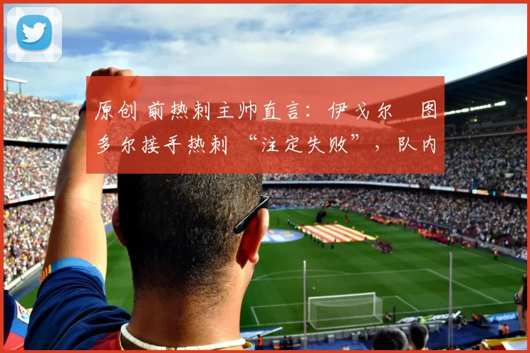 原创 前热刺主帅直言：伊戈尔・图多尔接手热刺 “注定失败”，队内氛围 “ toxic 至极”