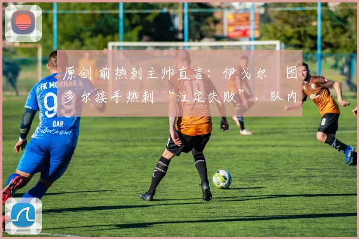 原创 前热刺主帅直言:伊戈尔・图多尔接手热刺 “注定失败”,队内氛围 “ toxic 至极”