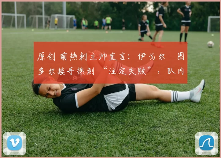 原创 前热刺主帅直言:伊戈尔・图多尔接手热刺 “注定失败”,队内氛围 “ toxic 至极”