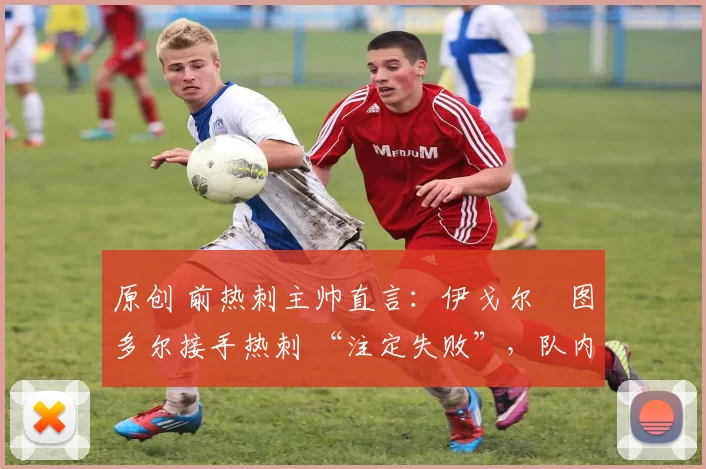 原创 前热刺主帅直言:伊戈尔・图多尔接手热刺 “注定失败”,队内氛围 “ toxic 至极”