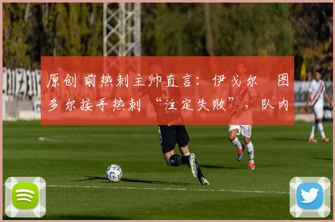 原创 前热刺主帅直言:伊戈尔・图多尔接手热刺 “注定失败”,队内氛围 “ toxic 至极”
