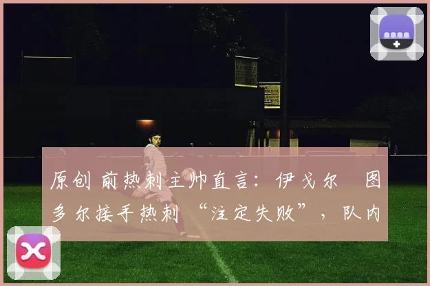 原创 前热刺主帅直言:伊戈尔・图多尔接手热刺 “注定失败”,队内氛围 “ toxic 至极”