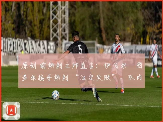 原创 前热刺主帅直言:伊戈尔・图多尔接手热刺 “注定失败”,队内氛围 “ toxic 至极”