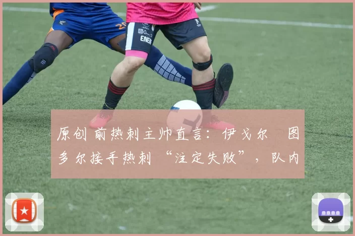 原创 前热刺主帅直言:伊戈尔・图多尔接手热刺 “注定失败”,队内氛围 “ toxic 至极”