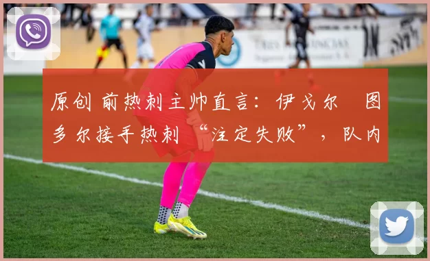 原创 前热刺主帅直言:伊戈尔・图多尔接手热刺 “注定失败”,队内氛围 “ toxic 至极”