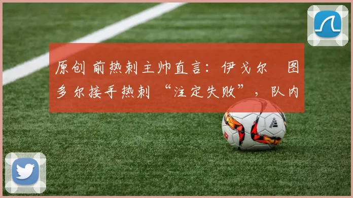 原创 前热刺主帅直言:伊戈尔・图多尔接手热刺 “注定失败”,队内氛围 “ toxic 至极”