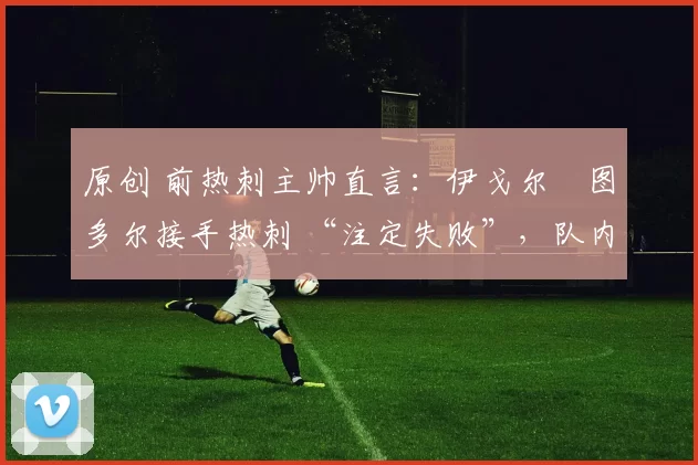 原创 前热刺主帅直言:伊戈尔・图多尔接手热刺 “注定失败”,队内氛围 “ toxic 至极”