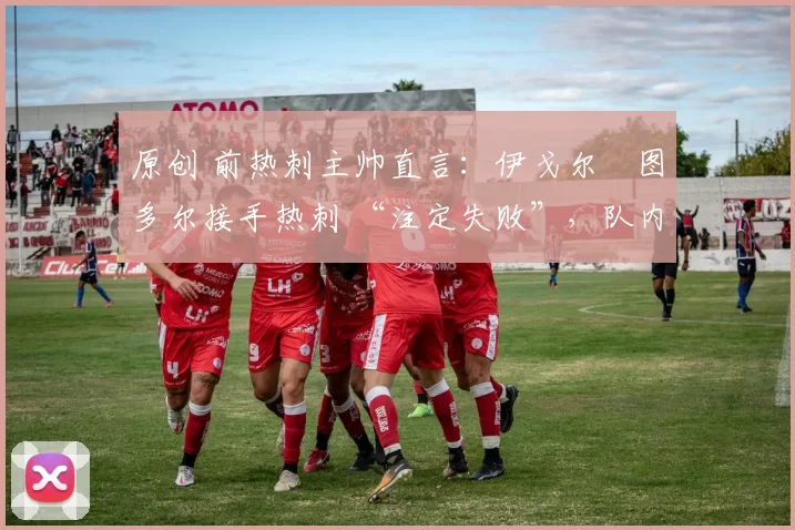 原创 前热刺主帅直言:伊戈尔・图多尔接手热刺 “注定失败”,队内氛围 “ toxic 至极”