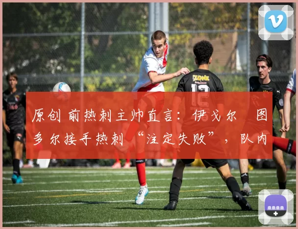 原创 前热刺主帅直言:伊戈尔・图多尔接手热刺 “注定失败”,队内氛围 “ toxic 至极”