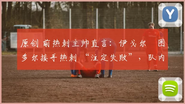 原创 前热刺主帅直言:伊戈尔・图多尔接手热刺 “注定失败”,队内氛围 “ toxic 至极”