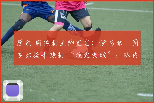 原创 前热刺主帅直言:伊戈尔・图多尔接手热刺 “注定失败”,队内氛围 “ toxic 至极”