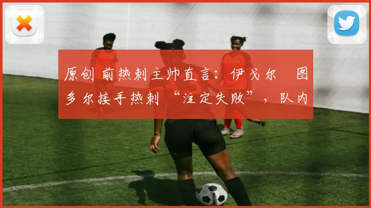 原创 前热刺主帅直言:伊戈尔・图多尔接手热刺 “注定失败”,队内氛围 “ toxic 至极”
