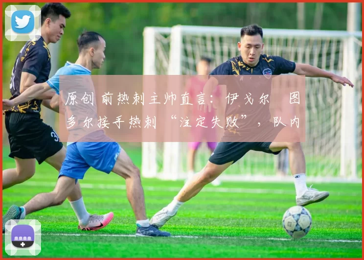 原创 前热刺主帅直言:伊戈尔・图多尔接手热刺 “注定失败”,队内氛围 “ toxic 至极”