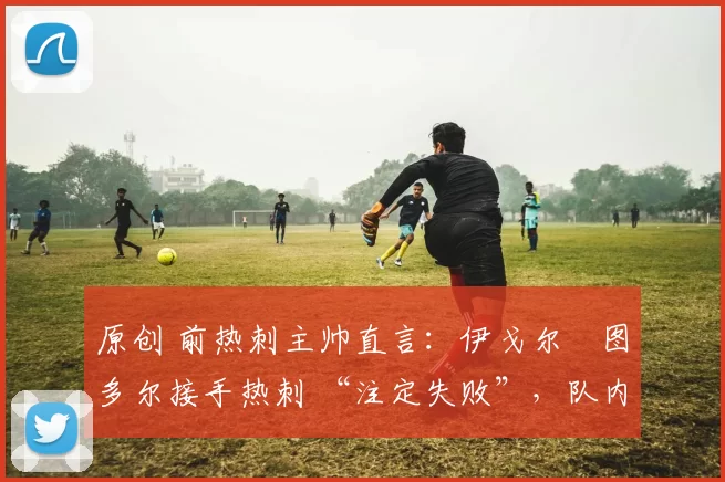 原创 前热刺主帅直言:伊戈尔・图多尔接手热刺 “注定失败”,队内氛围 “ toxic 至极”