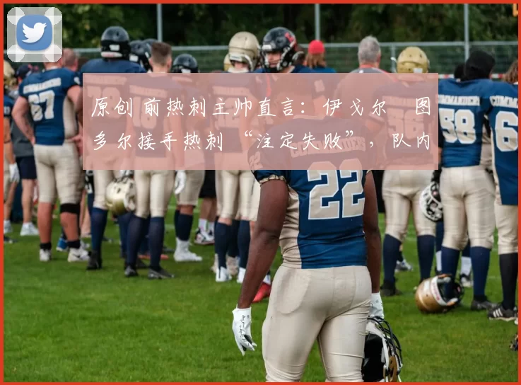 原创 前热刺主帅直言：伊戈尔・图多尔接手热刺 “注定失败”，队内氛围 “ toxic 至极”