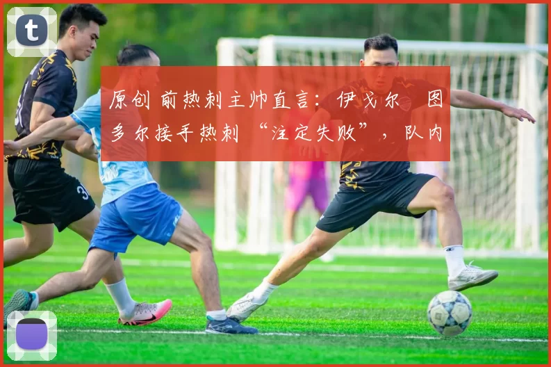 原创 前热刺主帅直言:伊戈尔・图多尔接手热刺 “注定失败”,队内氛围 “ toxic 至极”