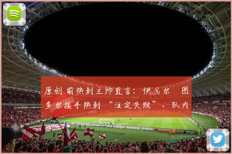 原创 前热刺主帅直言：伊戈尔・图多尔接手热刺 “注定失败”，队内氛围 “ toxic 至极”