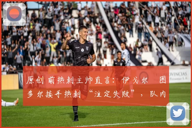 原创 前热刺主帅直言:伊戈尔・图多尔接手热刺 “注定失败”,队内氛围 “ toxic 至极”