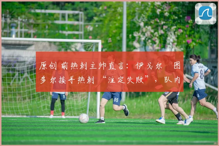 原创 前热刺主帅直言:伊戈尔・图多尔接手热刺 “注定失败”,队内氛围 “ toxic 至极”