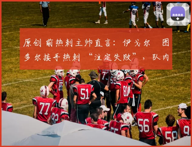 原创 前热刺主帅直言:伊戈尔・图多尔接手热刺 “注定失败”,队内氛围 “ toxic 至极”