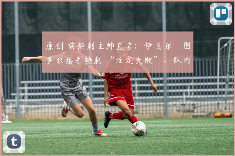 原创 前热刺主帅直言:伊戈尔・图多尔接手热刺 “注定失败”,队内氛围 “ toxic 至极”