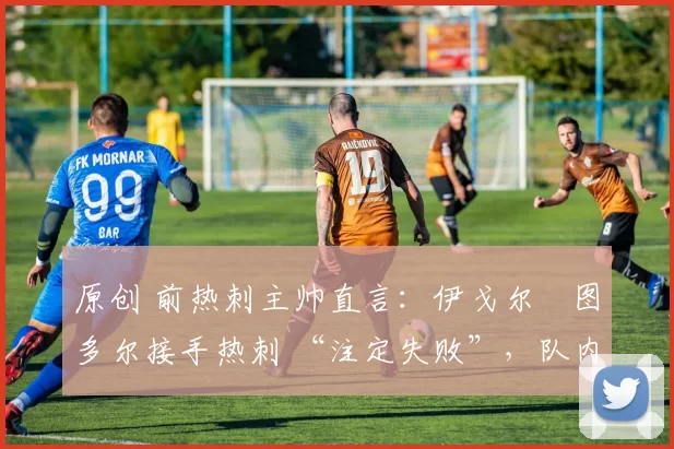 原创 前热刺主帅直言:伊戈尔・图多尔接手热刺 “注定失败”,队内氛围 “ toxic 至极”