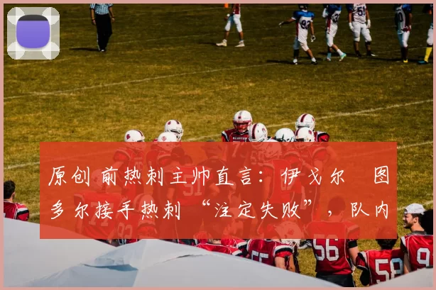 原创 前热刺主帅直言：伊戈尔・图多尔接手热刺 “注定失败”，队内氛围 “ toxic 至极”