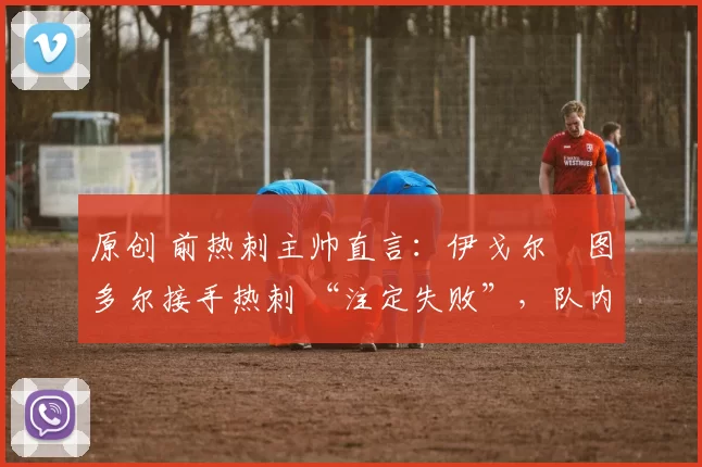 原创 前热刺主帅直言：伊戈尔・图多尔接手热刺 “注定失败”，队内氛围 “ toxic 至极”