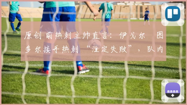 原创 前热刺主帅直言:伊戈尔・图多尔接手热刺 “注定失败”,队内氛围 “ toxic 至极”