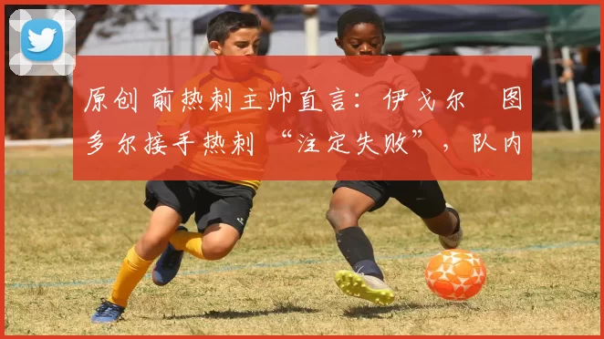 原创 前热刺主帅直言:伊戈尔・图多尔接手热刺 “注定失败”,队内氛围 “ toxic 至极”