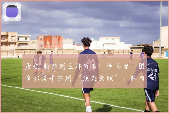 原创 前热刺主帅直言:伊戈尔・图多尔接手热刺 “注定失败”,队内氛围 “ toxic 至极”