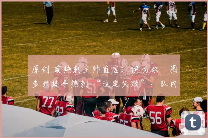 原创 前热刺主帅直言:伊戈尔・图多尔接手热刺 “注定失败”,队内氛围 “ toxic 至极”