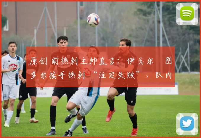 原创 前热刺主帅直言:伊戈尔・图多尔接手热刺 “注定失败”,队内氛围 “ toxic 至极”