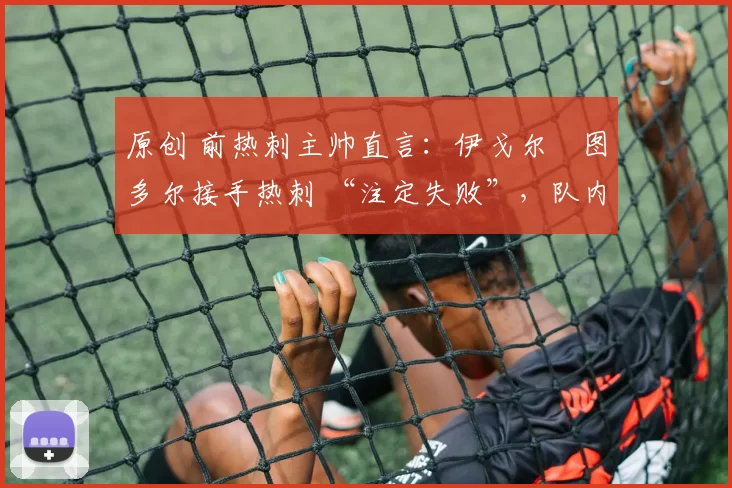 原创 前热刺主帅直言:伊戈尔・图多尔接手热刺 “注定失败”,队内氛围 “ toxic 至极”