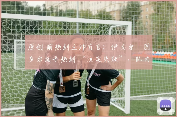 原创 前热刺主帅直言:伊戈尔・图多尔接手热刺 “注定失败”,队内氛围 “ toxic 至极”