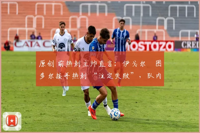 原创 前热刺主帅直言:伊戈尔・图多尔接手热刺 “注定失败”,队内氛围 “ toxic 至极”