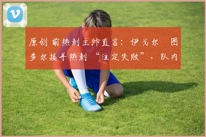 原创 前热刺主帅直言:伊戈尔・图多尔接手热刺 “注定失败”,队内氛围 “ toxic 至极”