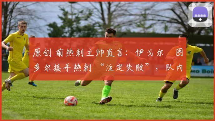 原创 前热刺主帅直言:伊戈尔・图多尔接手热刺 “注定失败”,队内氛围 “ toxic 至极”