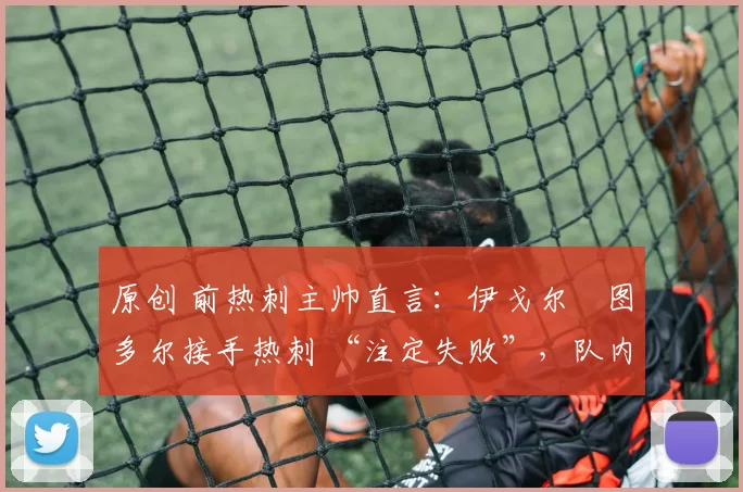 原创 前热刺主帅直言:伊戈尔・图多尔接手热刺 “注定失败”,队内氛围 “ toxic 至极”