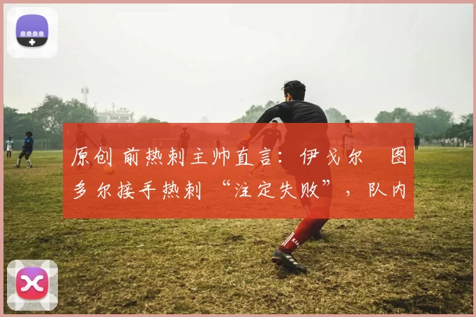 原创 前热刺主帅直言:伊戈尔・图多尔接手热刺 “注定失败”,队内氛围 “ toxic 至极”