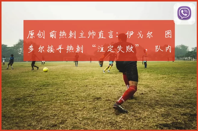 原创 前热刺主帅直言:伊戈尔・图多尔接手热刺 “注定失败”,队内氛围 “ toxic 至极”