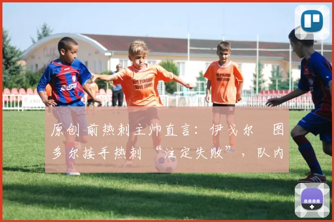 原创 前热刺主帅直言:伊戈尔・图多尔接手热刺 “注定失败”,队内氛围 “ toxic 至极”