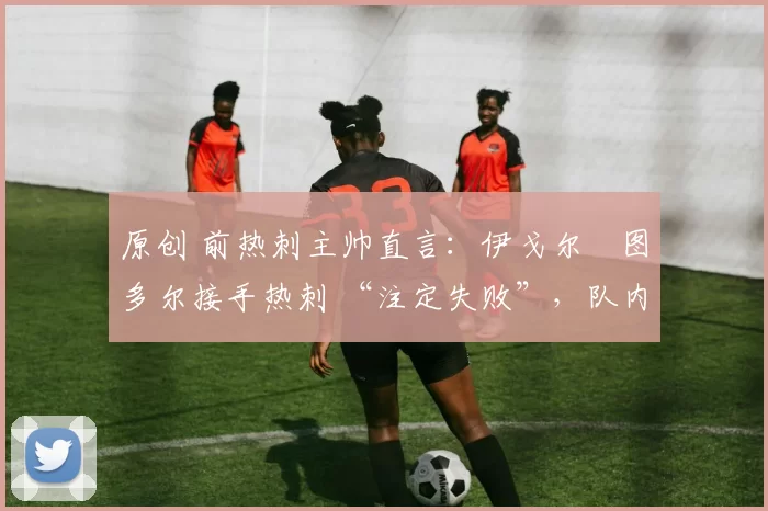 原创 前热刺主帅直言:伊戈尔・图多尔接手热刺 “注定失败”,队内氛围 “ toxic 至极”