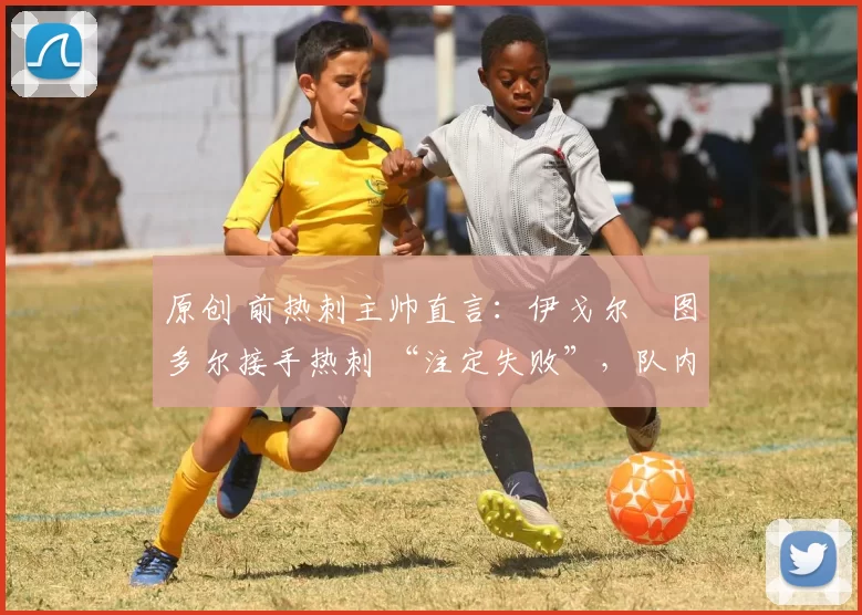 原创 前热刺主帅直言:伊戈尔・图多尔接手热刺 “注定失败”,队内氛围 “ toxic 至极”